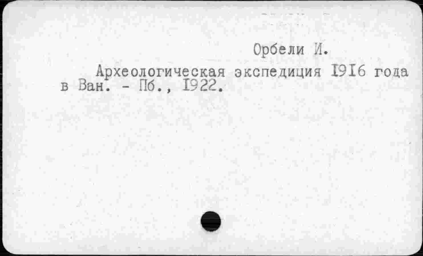 ﻿Орбели И.
Археологическая экспедиция 1916 года в ВанГ - Пб., 1922.